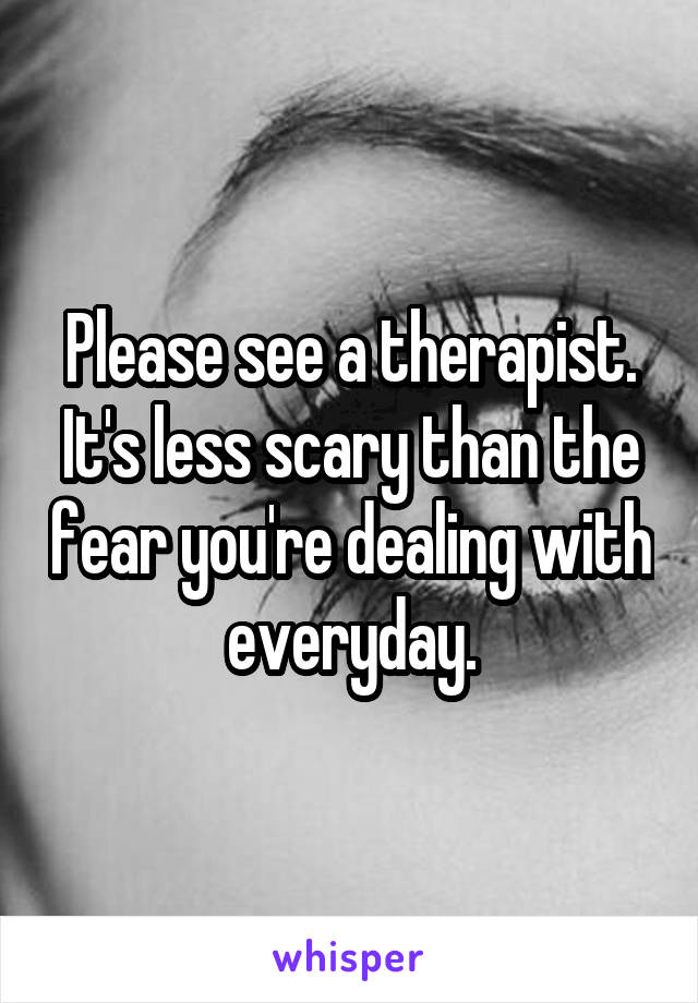 Please see a therapist. It's less scary than the fear you're dealing with everyday.