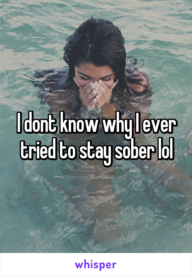 I dont know why I ever tried to stay sober lol