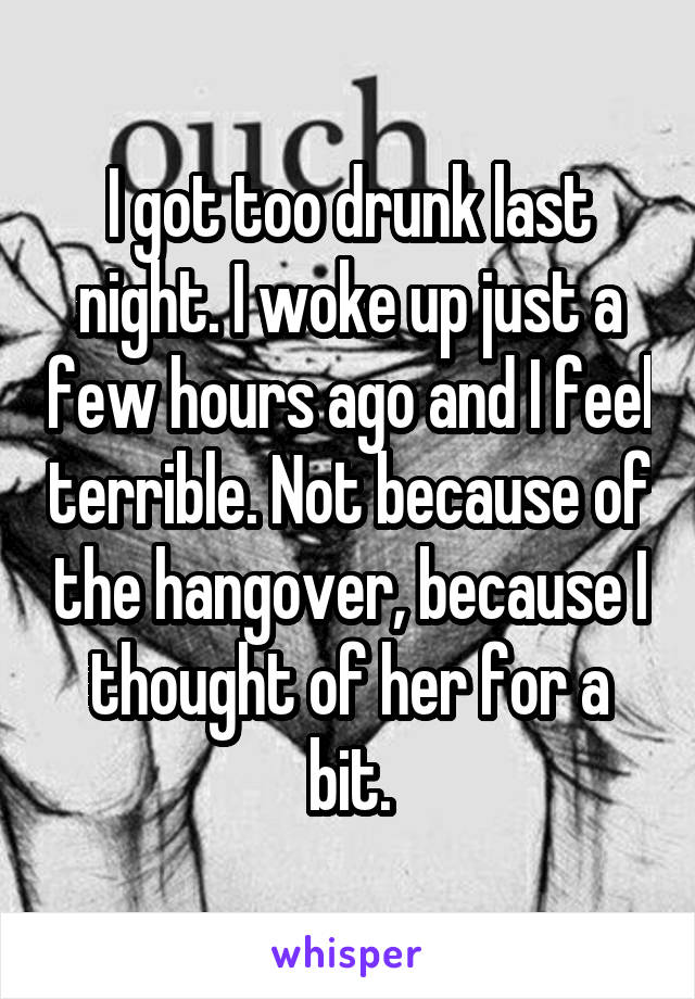 I got too drunk last night. I woke up just a few hours ago and I feel terrible. Not because of the hangover, because I thought of her for a bit.