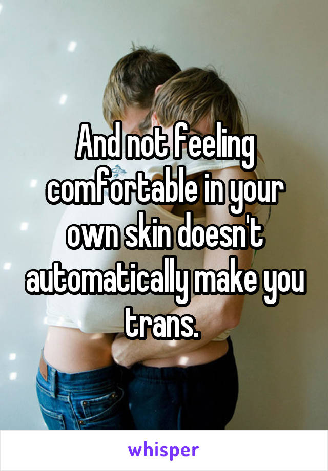 And not feeling comfortable in your own skin doesn't automatically make you trans. 