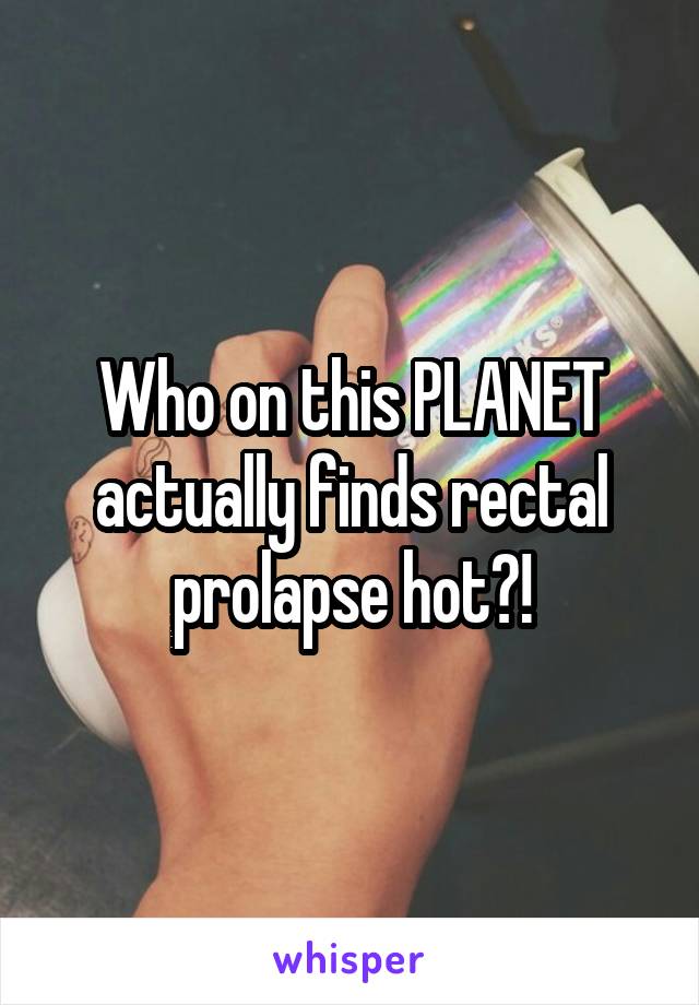 Who on this PLANET actually finds rectal prolapse hot?!