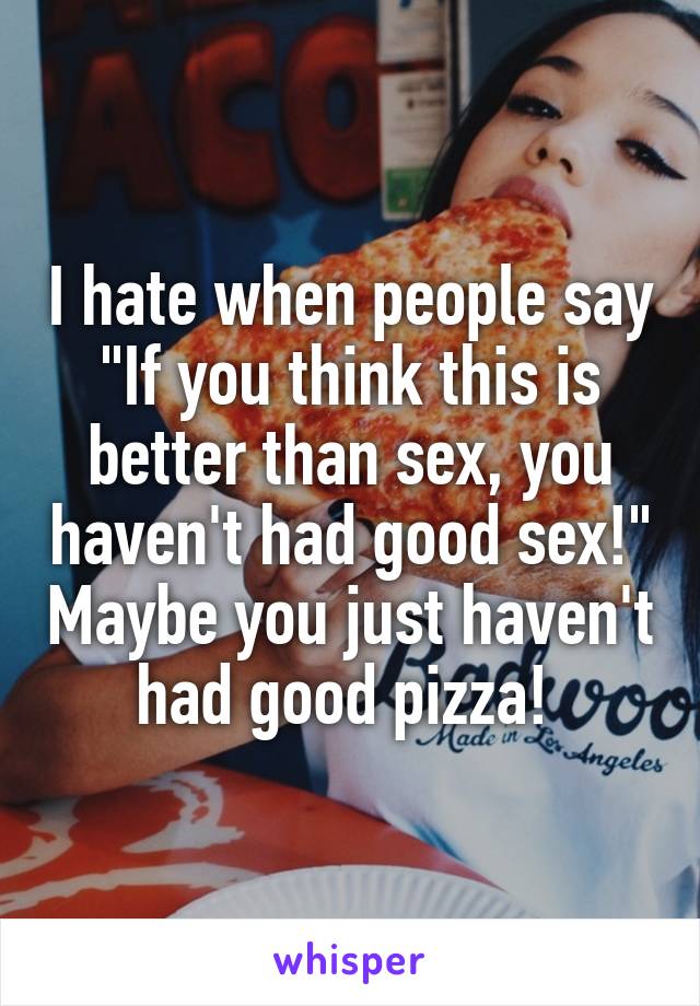 I hate when people say "If you think this is better than sex, you haven't had good sex!" Maybe you just haven't had good pizza! 