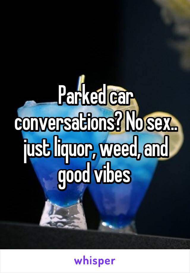 Parked car conversations? No sex.. just liquor, weed, and good vibes 