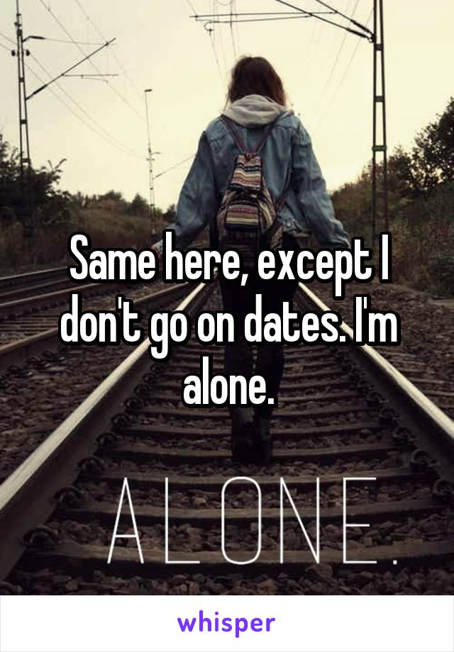 Same here, except I don't go on dates. I'm alone.