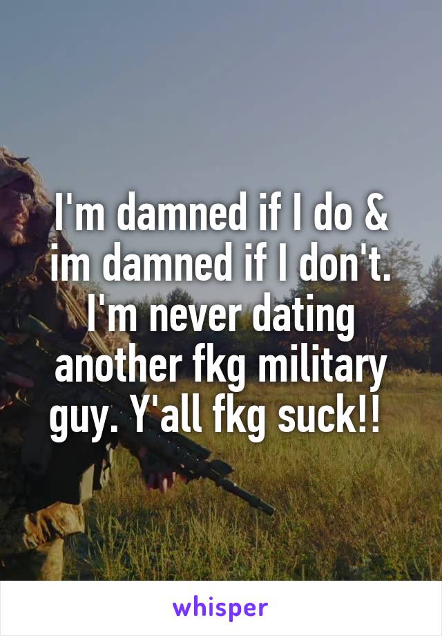 I'm damned if I do & im damned if I don't. I'm never dating another fkg military guy. Y'all fkg suck!! 