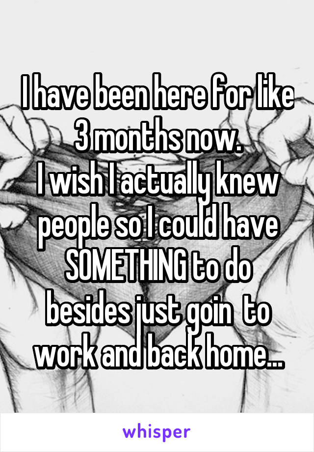 I have been here for like 3 months now.
I wish I actually knew people so I could have SOMETHING to do besides just goin  to work and back home...