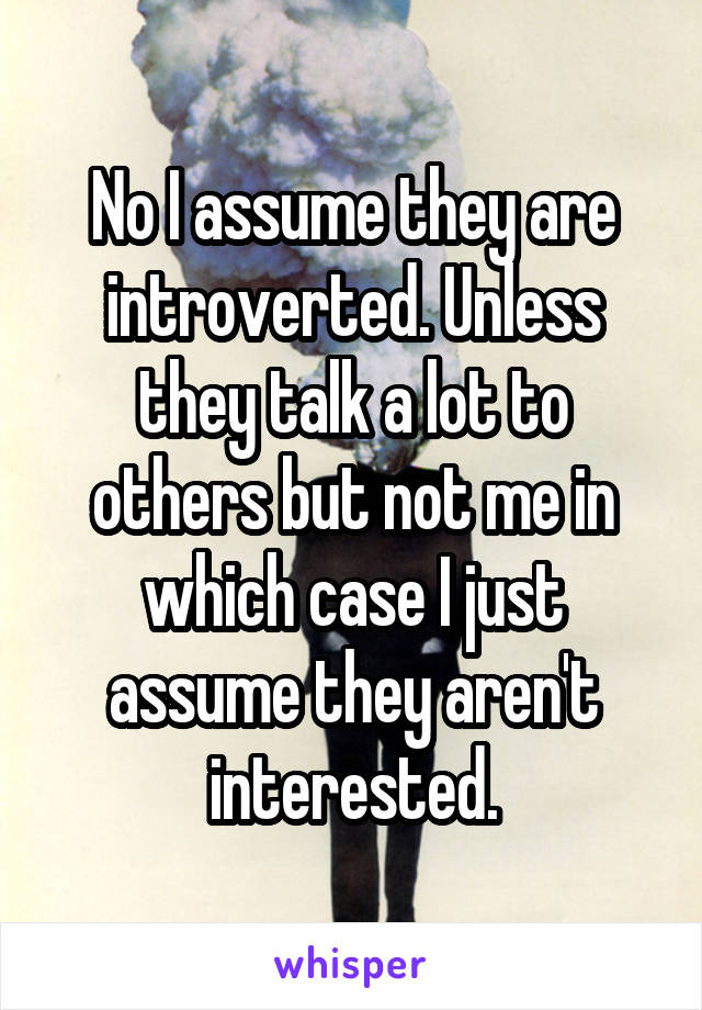 No I assume they are introverted. Unless they talk a lot to others but not me in which case I just assume they aren't interested.