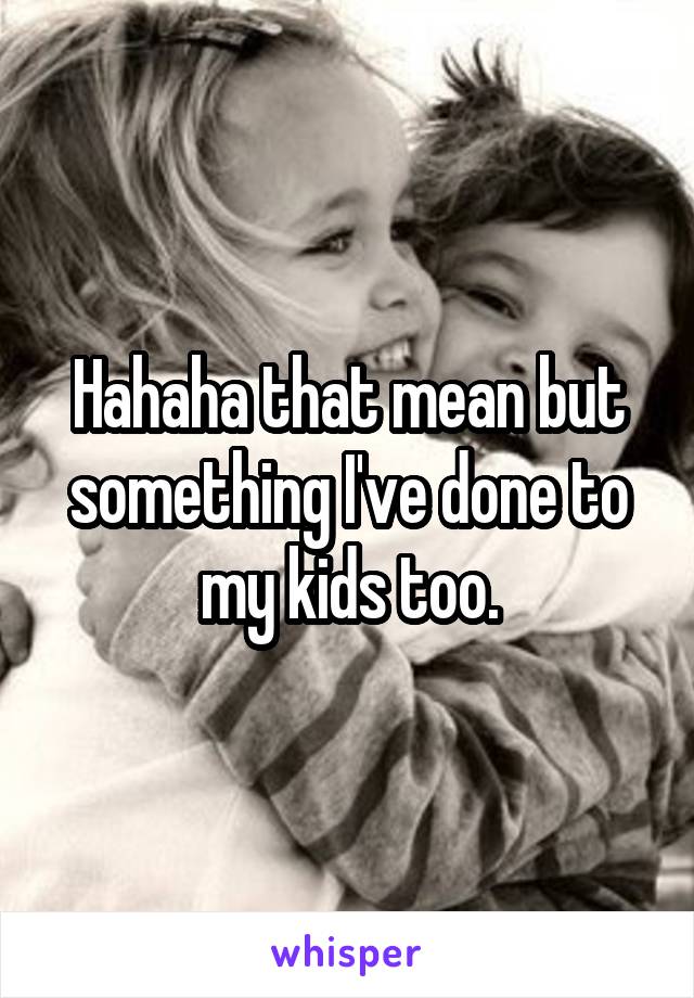 Hahaha that mean but something I've done to my kids too.