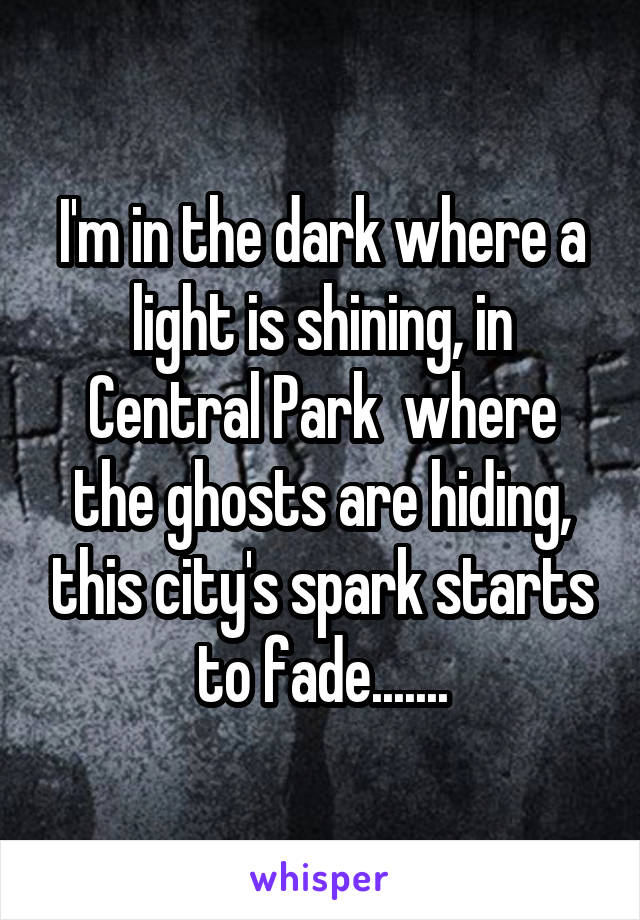 I'm in the dark where a light is shining, in Central Park  where the ghosts are hiding, this city's spark starts to fade.......