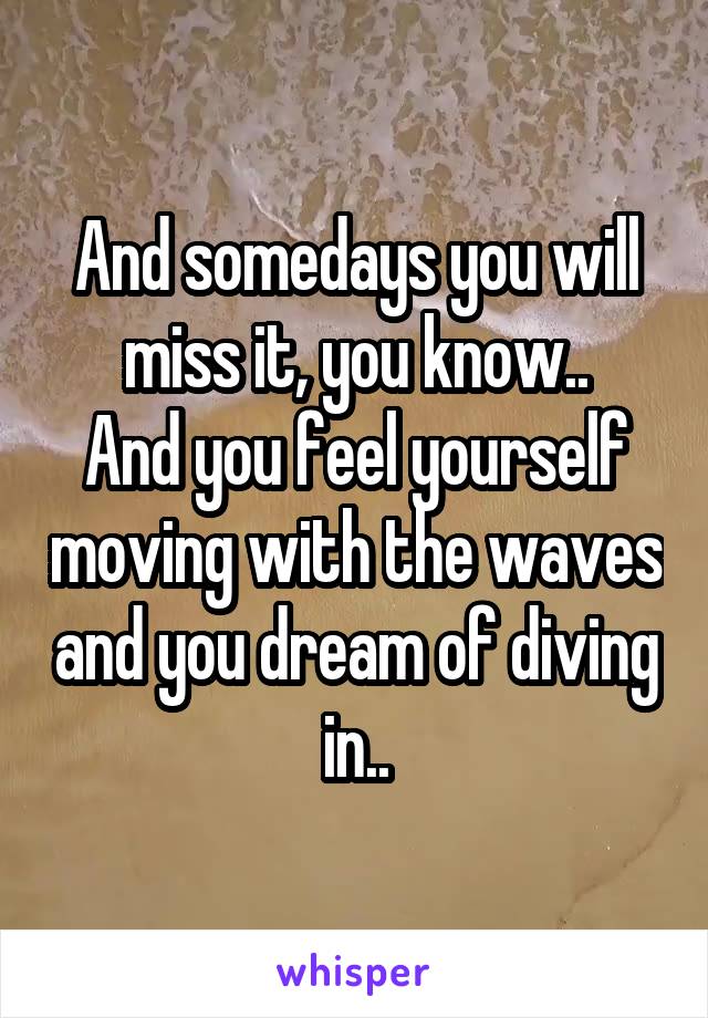 And somedays you will miss it, you know..
And you feel yourself moving with the waves and you dream of diving in..