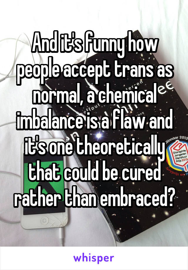 And it's funny how people accept trans as normal, a chemical imbalance is a flaw and it's one theoretically that could be cured rather than embraced? 