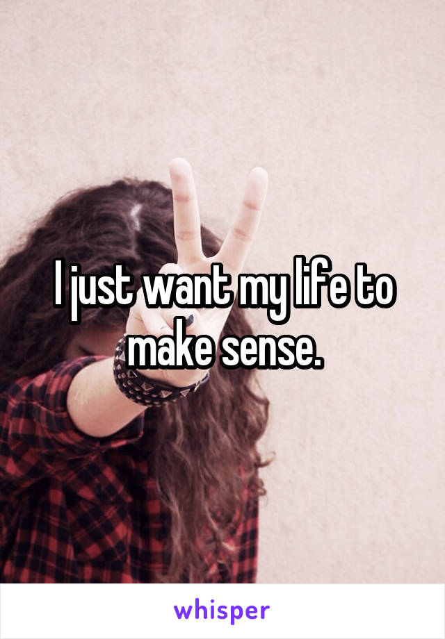 I just want my life to make sense.