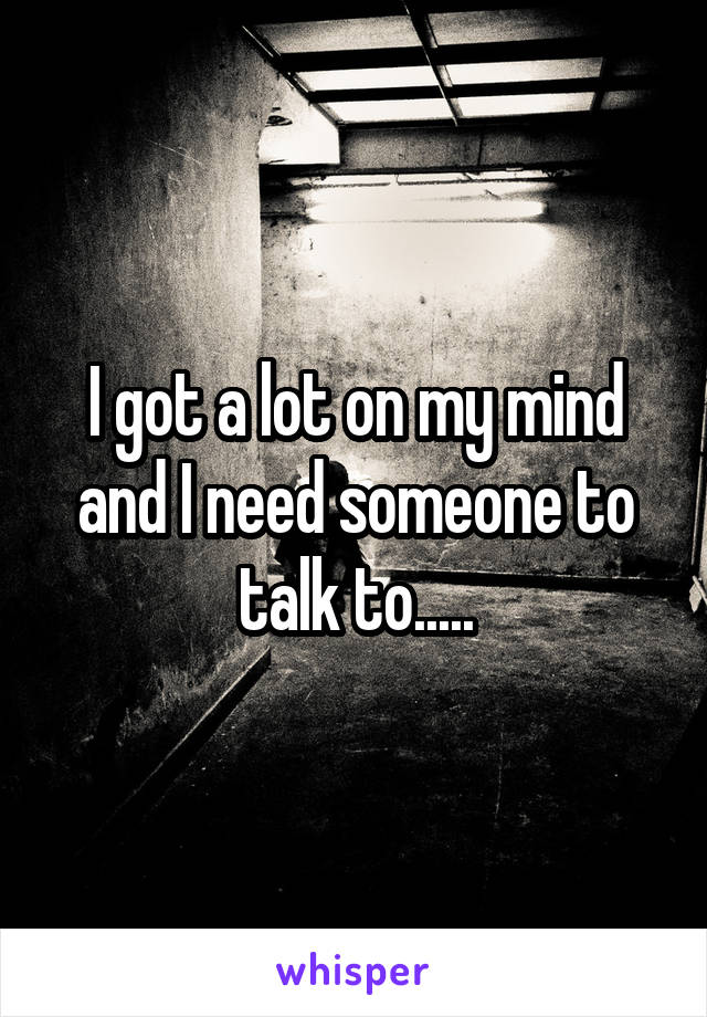 I got a lot on my mind and I need someone to talk to.....