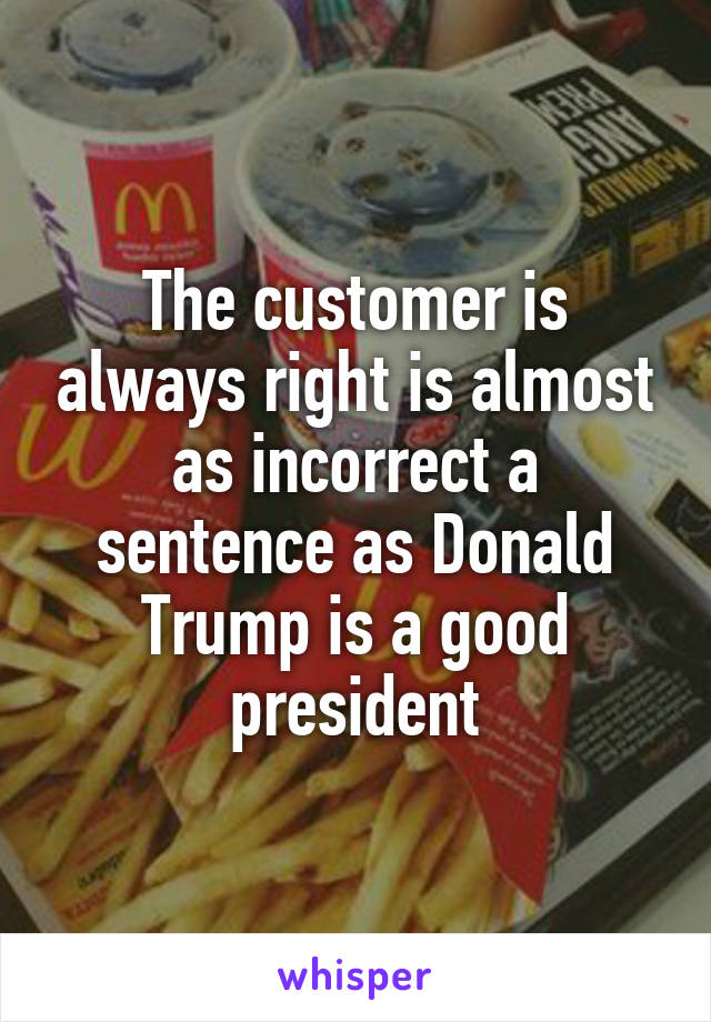 The customer is always right is almost as incorrect a sentence as Donald Trump is a good president