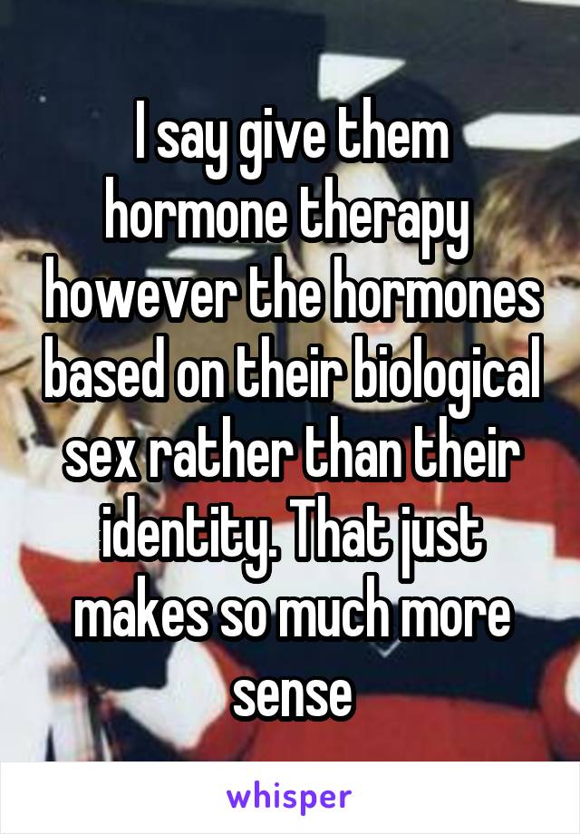 I say give them hormone therapy  however the hormones based on their biological sex rather than their identity. That just makes so much more sense