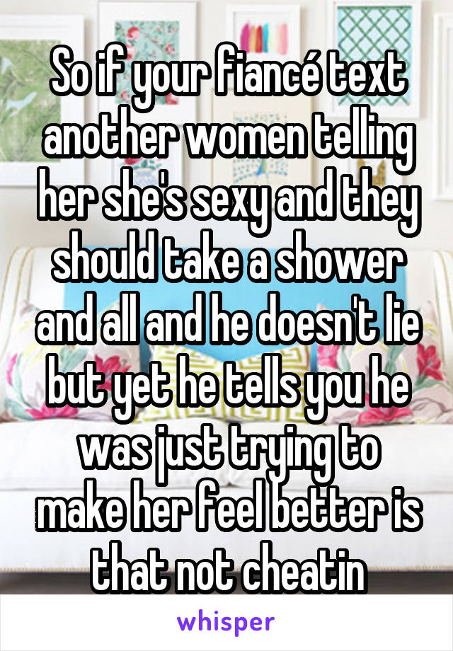 So if your fiancé text another women telling her she's sexy and they should take a shower and all and he doesn't lie but yet he tells you he was just trying to make her feel better is that not cheatin