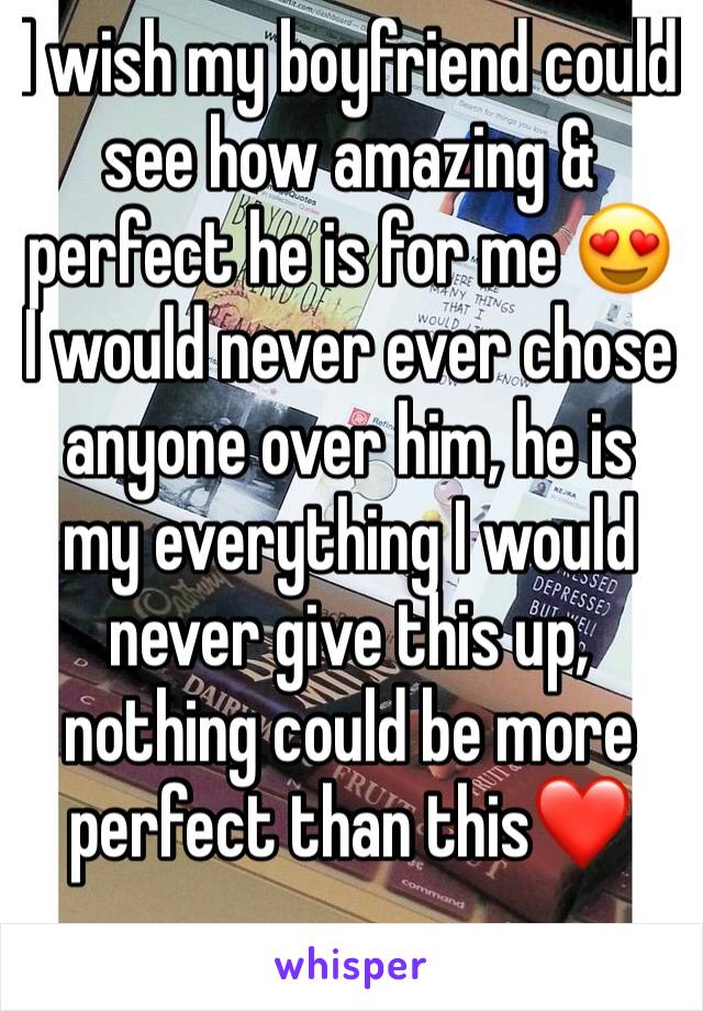 I wish my boyfriend could see how amazing & perfect he is for me 😍 
I would never ever chose anyone over him, he is my everything I would never give this up, nothing could be more perfect than this❤️
