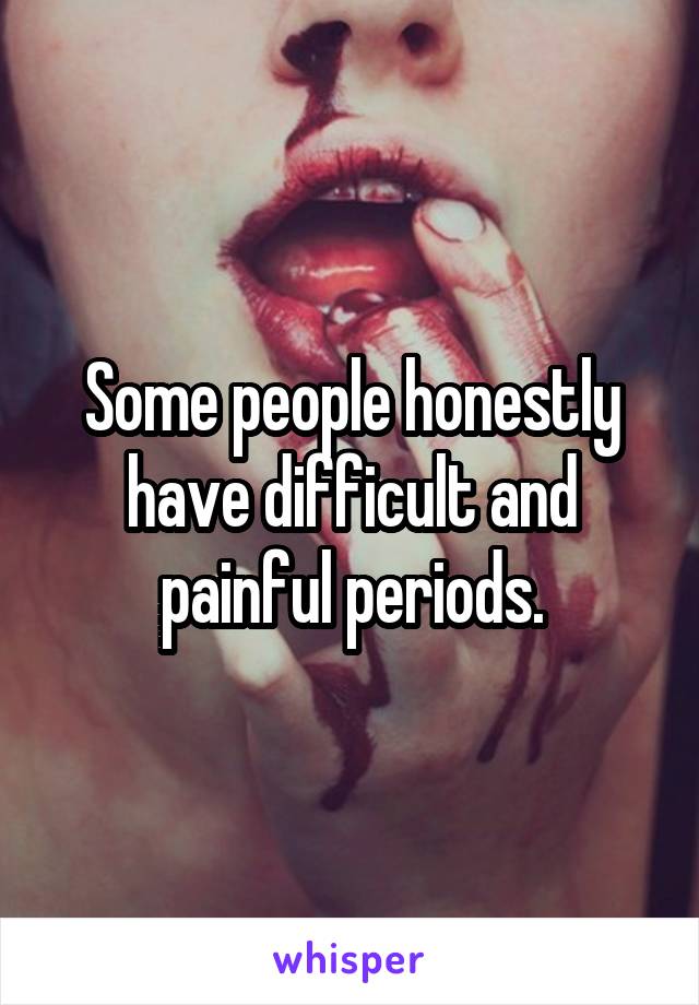 Some people honestly have difficult and painful periods.