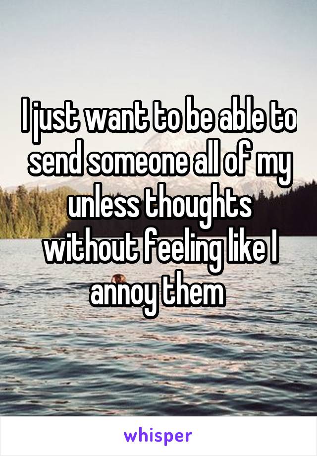 I just want to be able to send someone all of my unless thoughts without feeling like I annoy them 
