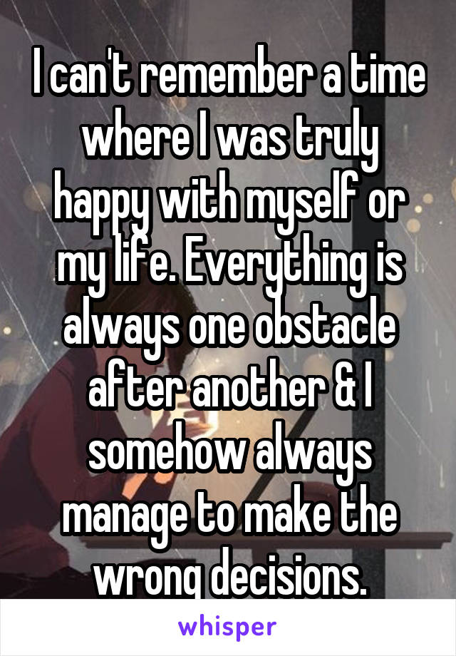 I can't remember a time where I was truly happy with myself or my life. Everything is always one obstacle after another & I somehow always manage to make the wrong decisions.