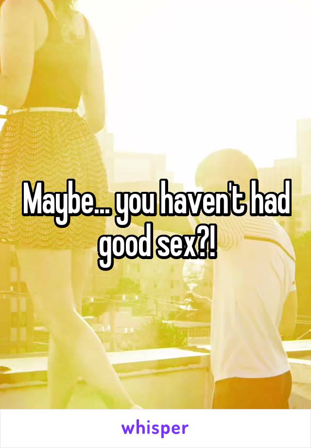 Maybe... you haven't had good sex?!