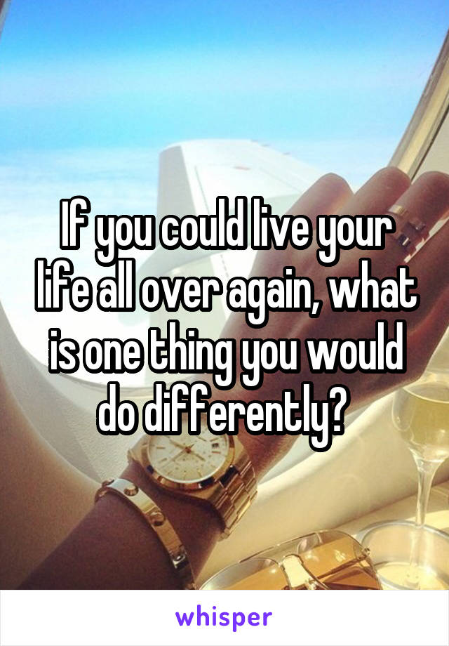 If you could live your life all over again, what is one thing you would do differently? 