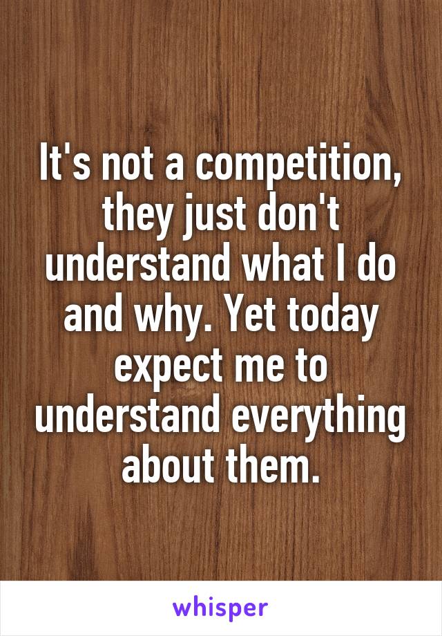 It's not a competition, they just don't understand what I do and why. Yet today expect me to understand everything about them.