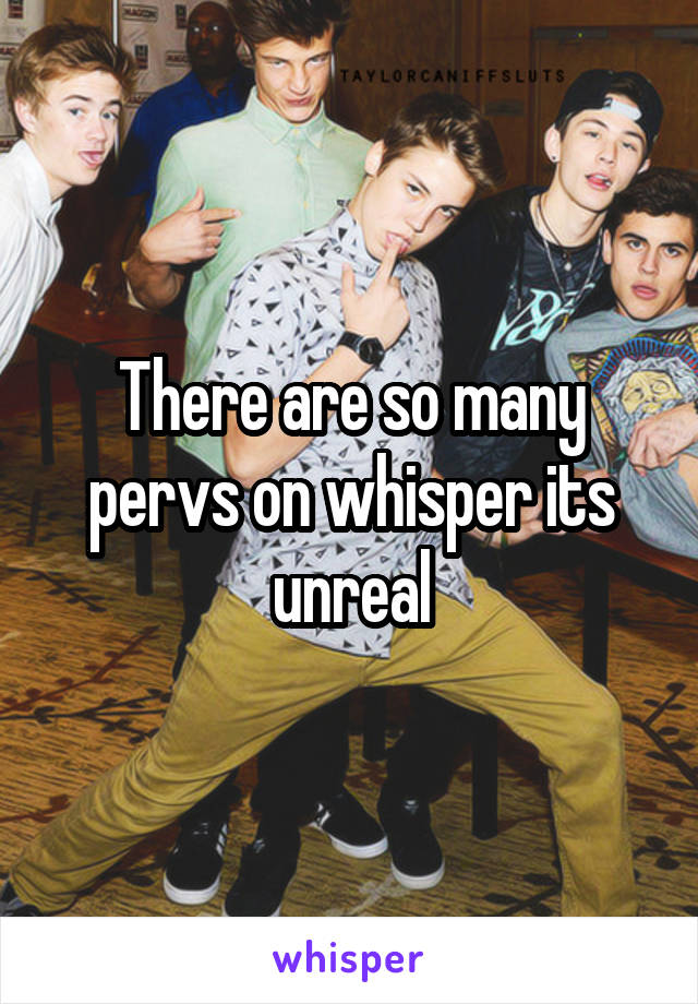 There are so many pervs on whisper its unreal