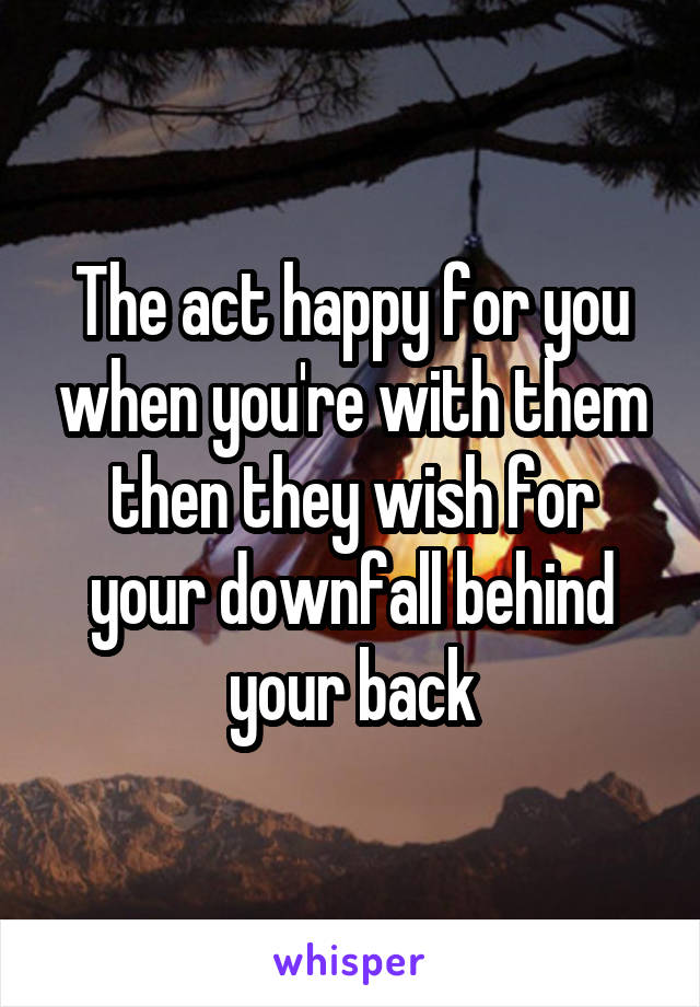 The act happy for you when you're with them then they wish for your downfall behind your back