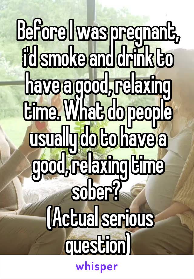 Before I was pregnant, i'd smoke and drink to have a good, relaxing time. What do people usually do to have a good, relaxing time sober? 
 (Actual serious question)