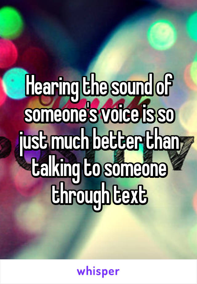 Hearing the sound of someone's voice is so just much better than talking to someone through text