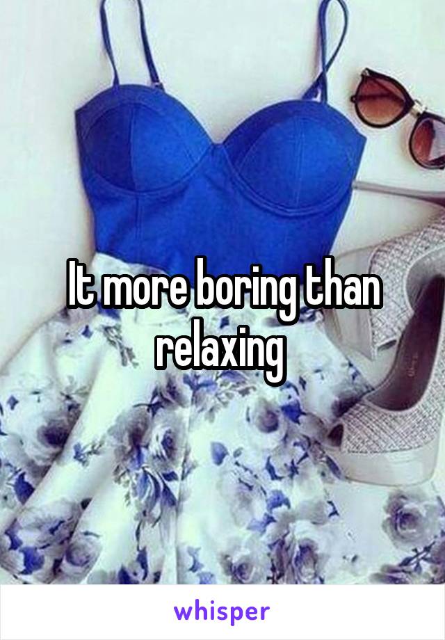 It more boring than relaxing 