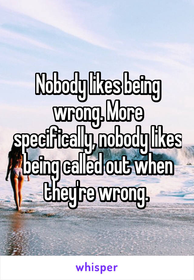 Nobody likes being wrong. More specifically, nobody likes being called out when they're wrong. 