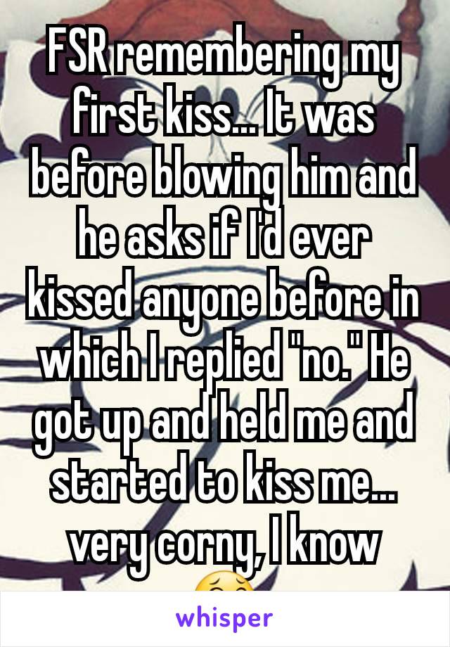 FSR remembering my first kiss... It was before blowing him and he asks if I'd ever kissed anyone before in which I replied "no." He got up and held me and started to kiss me... very corny, I know 😂