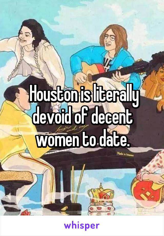  Houston is literally devoid of decent women to date.