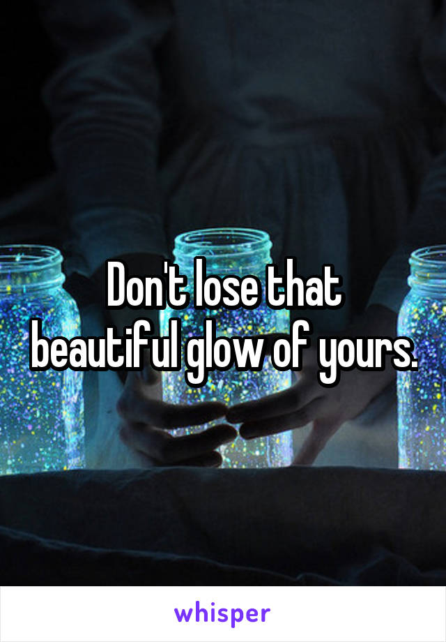 Don't lose that beautiful glow of yours.