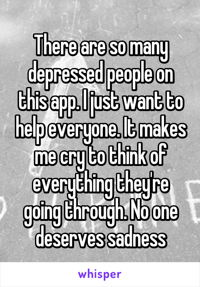 There are so many depressed people on this app. I just want to help everyone. It makes me cry to think of everything they're going through. No one deserves sadness