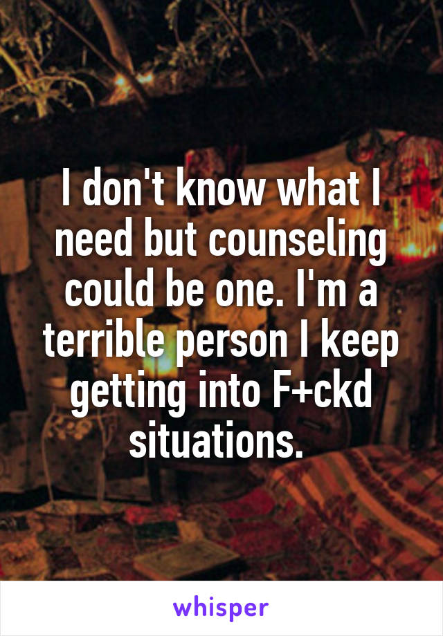 I don't know what I need but counseling could be one. I'm a terrible person I keep getting into F+ckd situations. 