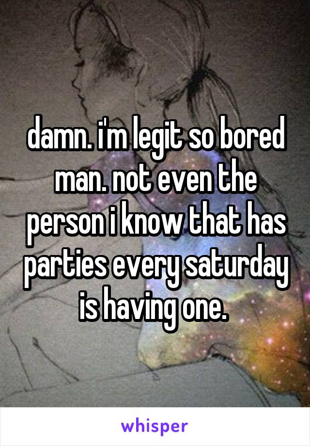 damn. i'm legit so bored man. not even the person i know that has parties every saturday is having one. 