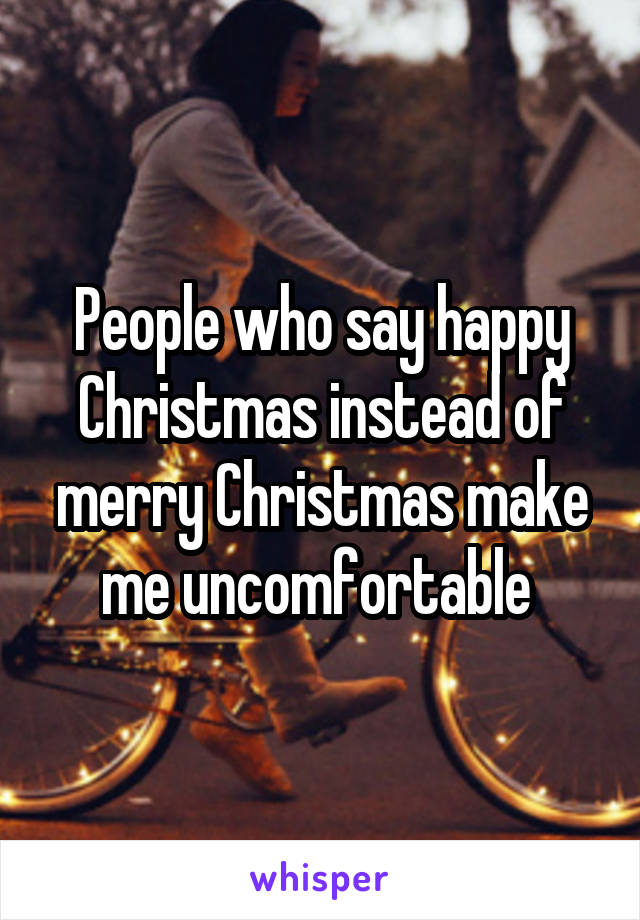 People who say happy Christmas instead of merry Christmas make me uncomfortable 