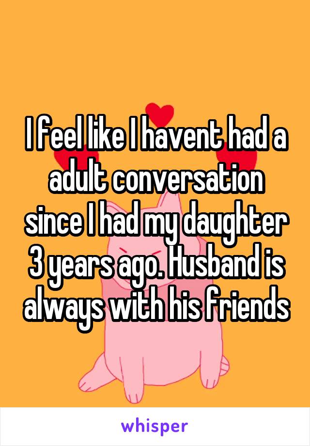 I feel like I havent had a adult conversation since I had my daughter 3 years ago. Husband is always with his friends