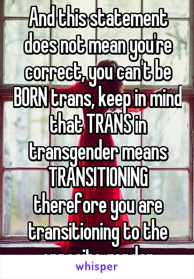 And this statement does not mean you're correct, you can't be BORN trans, keep in mind that TRANS in transgender means TRANSITIONING therefore you are transitioning to the opposite gender