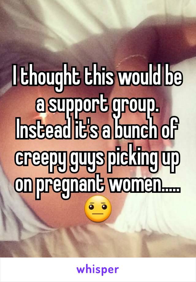 I thought this would be a support group. Instead it's a bunch of creepy guys picking up on pregnant women.....😐