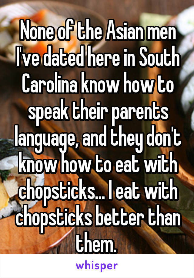 None of the Asian men I've dated here in South Carolina know how to speak their parents language, and they don't know how to eat with chopsticks... I eat with chopsticks better than them. 