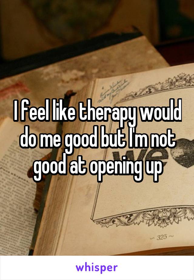 I feel like therapy would do me good but I'm not good at opening up
