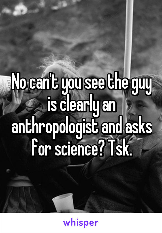 No can't you see the guy is clearly an anthropologist and asks for science? Tsk.