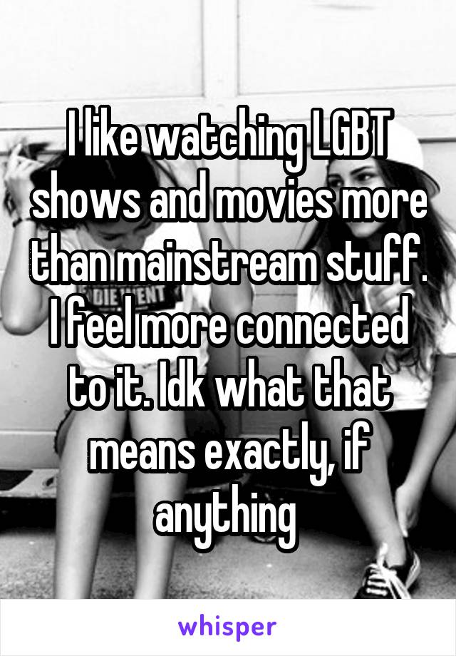 I like watching LGBT shows and movies more than mainstream stuff. I feel more connected to it. Idk what that means exactly, if anything 