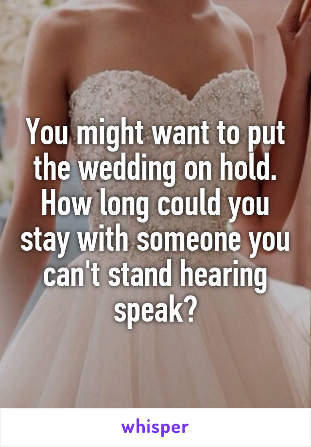 You might want to put the wedding on hold.
How long could you stay with someone you can't stand hearing speak?