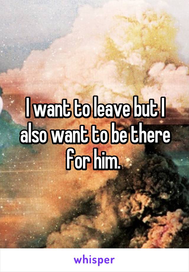 I want to leave but I also want to be there for him. 