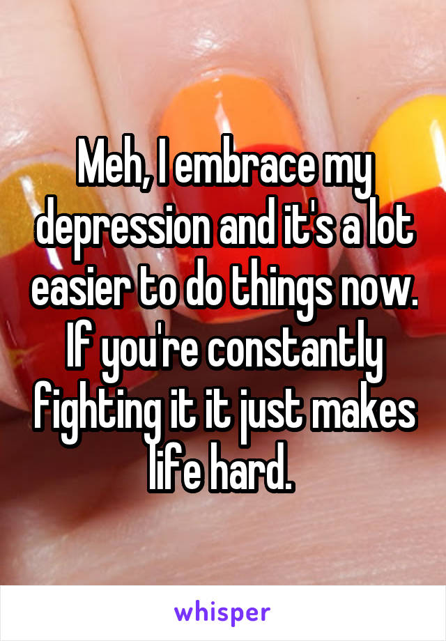 Meh, I embrace my depression and it's a lot easier to do things now. If you're constantly fighting it it just makes life hard. 